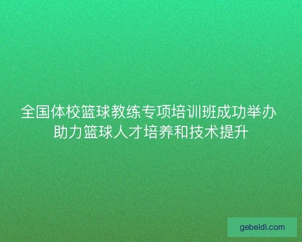 全国体校篮球教练专项培训班成功举办 助力篮球人才培养和技术提升
