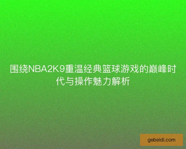 围绕NBA2K9重温经典篮球游戏的巅峰时代与操作魅力解析