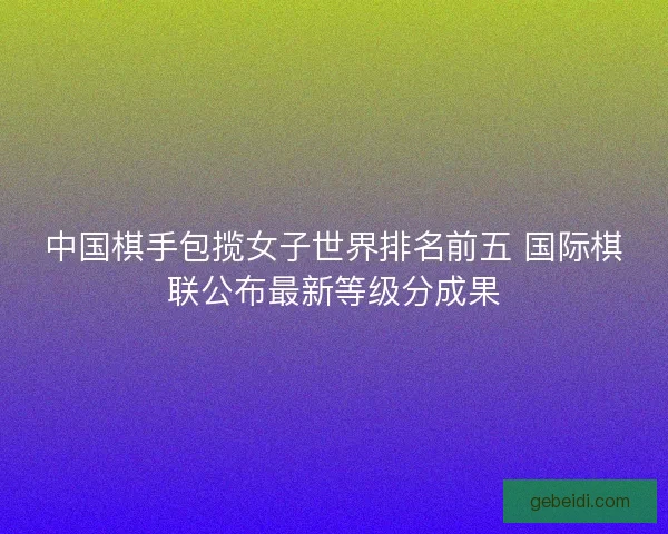 中国棋手包揽女子世界排名前五 国际棋联公布最新等级分成果