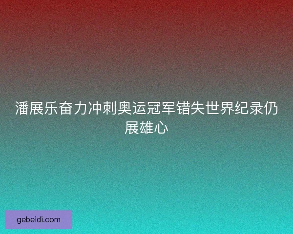 潘展乐奋力冲刺奥运冠军错失世界纪录仍展雄心 潘展乐奋力冲刺奥运冠军错失世界纪录仍展雄心
