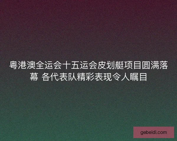粤港澳全运会十五运会皮划艇项目圆满落幕 各代表队精彩表现令人瞩目