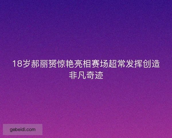 18岁郝丽赟惊艳亮相赛场超常发挥创造非凡奇迹 18岁郝丽赟惊艳亮相赛场超常发挥创造非凡奇迹