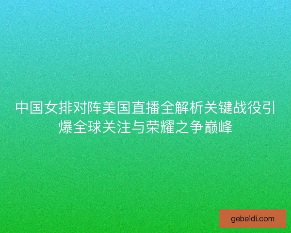 中国女排对阵美国直播全解析关键战役引爆全球关注与荣耀之争巅峰