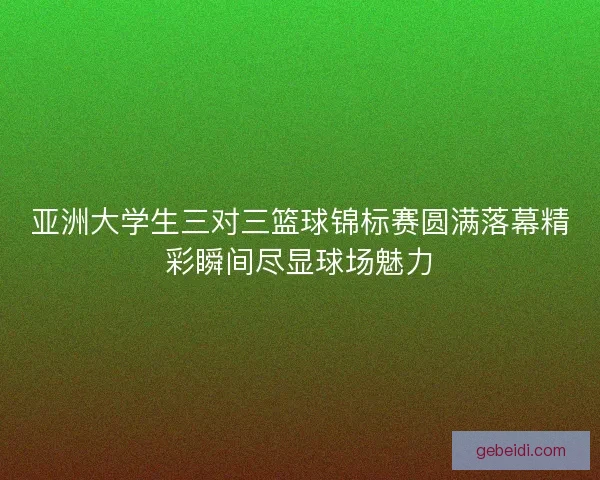 亚洲大学生三对三篮球锦标赛圆满落幕精彩瞬间尽显球场魅力