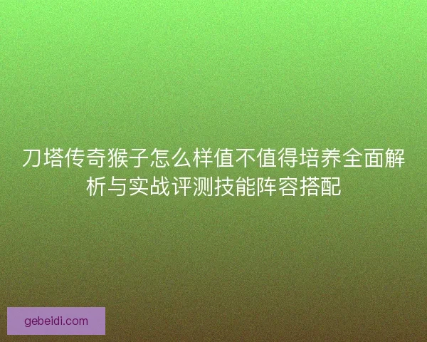 刀塔传奇猴子怎么样值不值得培养全面解析与实战评测技能阵容搭配 刀塔传奇猴子怎么样值不值得培养全面解析与实战评测技能阵容搭配