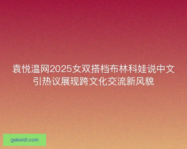 袁悦温网2025女双搭档布林科娃说中文引热议展现跨文化交流新风貌 袁悦温网2025女双搭档布林科娃说中文引热议展现跨文化交流新风貌