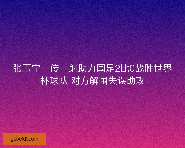 张玉宁一传一射助力国足2比0战胜世界杯球队 对方解围失误助攻