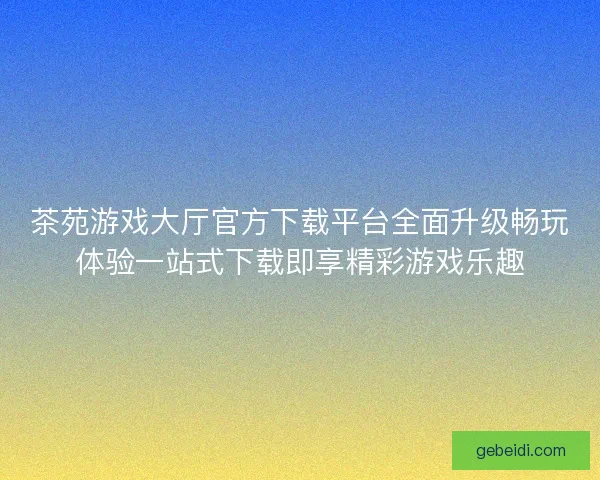 茶苑游戏大厅官方下载平台全面升级畅玩体验一站式下载即享精彩游戏乐趣 茶苑游戏大厅官方下载平台全面升级畅玩体验一站式下载即享精彩游戏乐趣