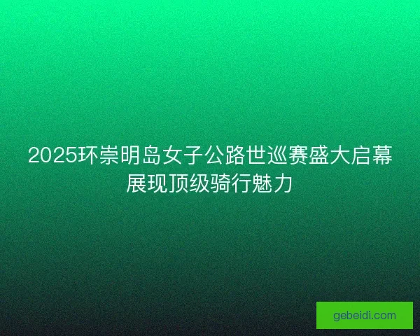2025环崇明岛女子公路世巡赛盛大启幕展现顶级骑行魅力