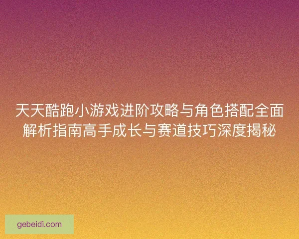 天天酷跑小游戏进阶攻略与角色搭配全面解析指南高手成长与赛道技巧深度揭秘