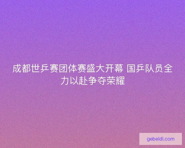成都世乒赛团体赛盛大开幕 国乒队员全力以赴争夺荣耀 成都世乒赛团体赛盛大开幕 国乒队员全力以赴争夺荣耀
