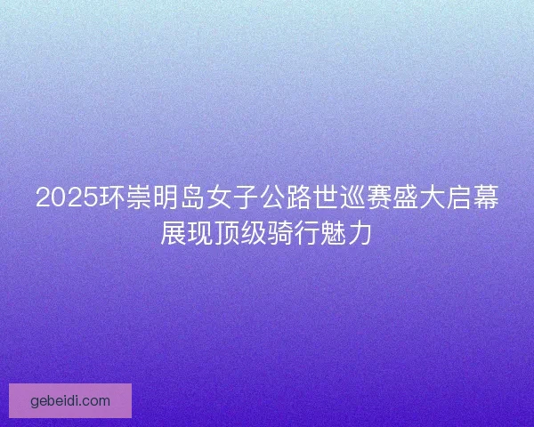 2025环崇明岛女子公路世巡赛盛大启幕展现顶级骑行魅力 2025环崇明岛女子公路世巡赛盛大启幕展现顶级骑行魅力