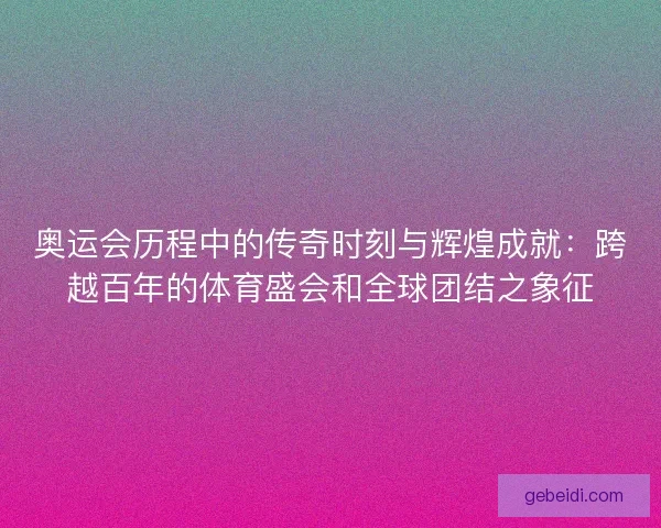 奥运会历程中的传奇时刻与辉煌成就：跨越百年的体育盛会和全球团结之象征