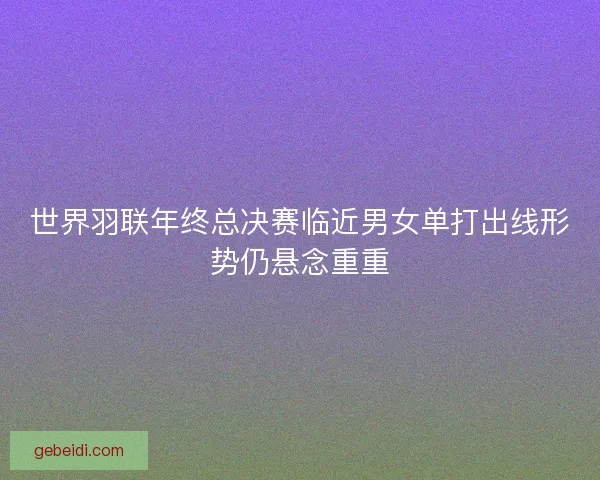 世界羽联年终总决赛临近男女单打出线形势仍悬念重重 世界羽联年终总决赛临近男女单打出线形势仍悬念重重