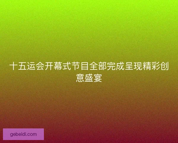 十五运会开幕式节目全部完成呈现精彩创意盛宴 十五运会开幕式节目全部完成呈现精彩创意盛宴