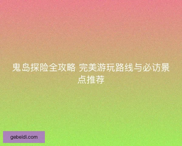 鬼岛探险全攻略 完美游玩路线与必访景点推荐
