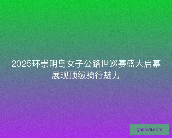 2025环崇明岛女子公路世巡赛盛大启幕展现顶级骑行魅力
