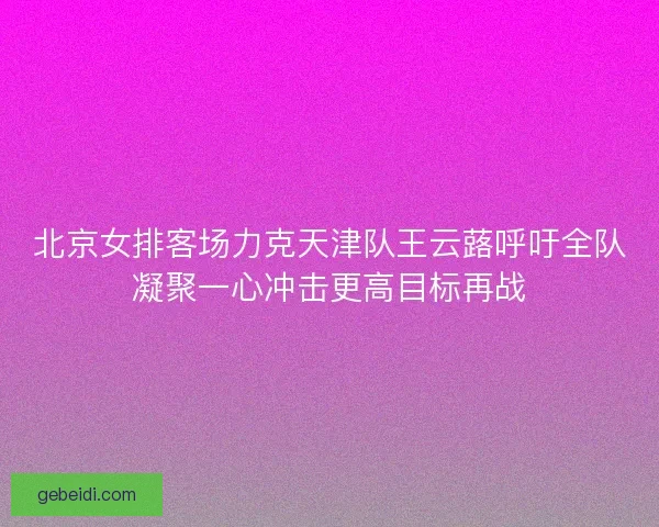 北京女排客场力克天津队王云蕗呼吁全队凝聚一心冲击更高目标再战