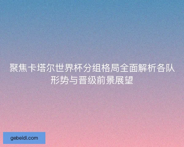聚焦卡塔尔世界杯分组格局全面解析各队形势与晋级前景展望 聚焦卡塔尔世界杯分组格局全面解析各队形势与晋级前景展望